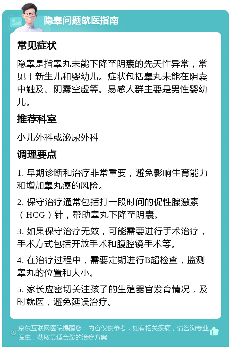 隐睾问题就医指南 常见症状 隐睾是指睾丸未能下降至阴囊的先天性异常，常见于新生儿和婴幼儿。症状包括睾丸未能在阴囊中触及、阴囊空虚等。易感人群主要是男性婴幼儿。 推荐科室 小儿外科或泌尿外科 调理要点 1. 早期诊断和治疗非常重要，避免影响生育能力和增加睾丸癌的风险。 2. 保守治疗通常包括打一段时间的促性腺激素（HCG）针，帮助睾丸下降至阴囊。 3. 如果保守治疗无效，可能需要进行手术治疗，手术方式包括开放手术和腹腔镜手术等。 4. 在治疗过程中，需要定期进行B超检查，监测睾丸的位置和大小。 5. 家长应密切关注孩子的生殖器官发育情况，及时就医，避免延误治疗。