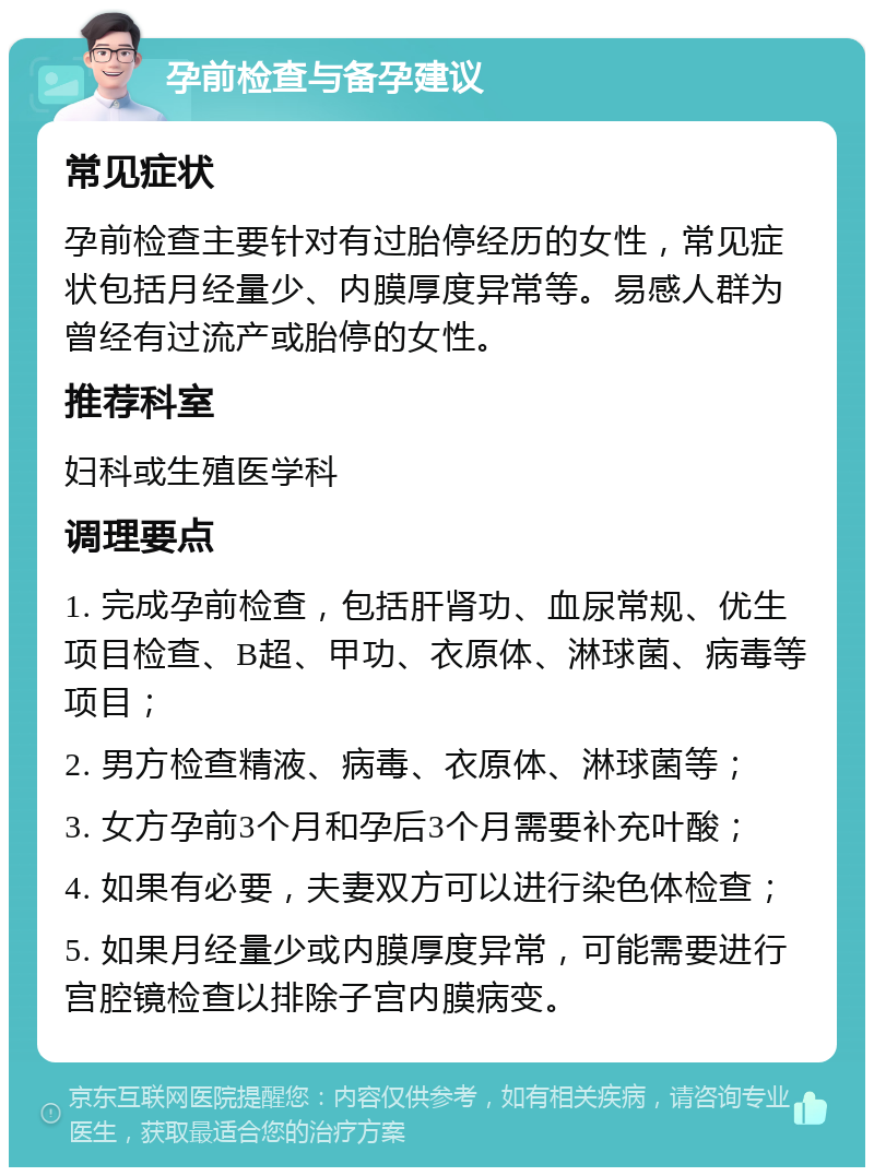 孕前检查与备孕建议 常见症状 孕前检查主要针对有过胎停经历的女性，常见症状包括月经量少、内膜厚度异常等。易感人群为曾经有过流产或胎停的女性。 推荐科室 妇科或生殖医学科 调理要点 1. 完成孕前检查，包括肝肾功、血尿常规、优生项目检查、B超、甲功、衣原体、淋球菌、病毒等项目； 2. 男方检查精液、病毒、衣原体、淋球菌等； 3. 女方孕前3个月和孕后3个月需要补充叶酸； 4. 如果有必要，夫妻双方可以进行染色体检查； 5. 如果月经量少或内膜厚度异常，可能需要进行宫腔镜检查以排除子宫内膜病变。