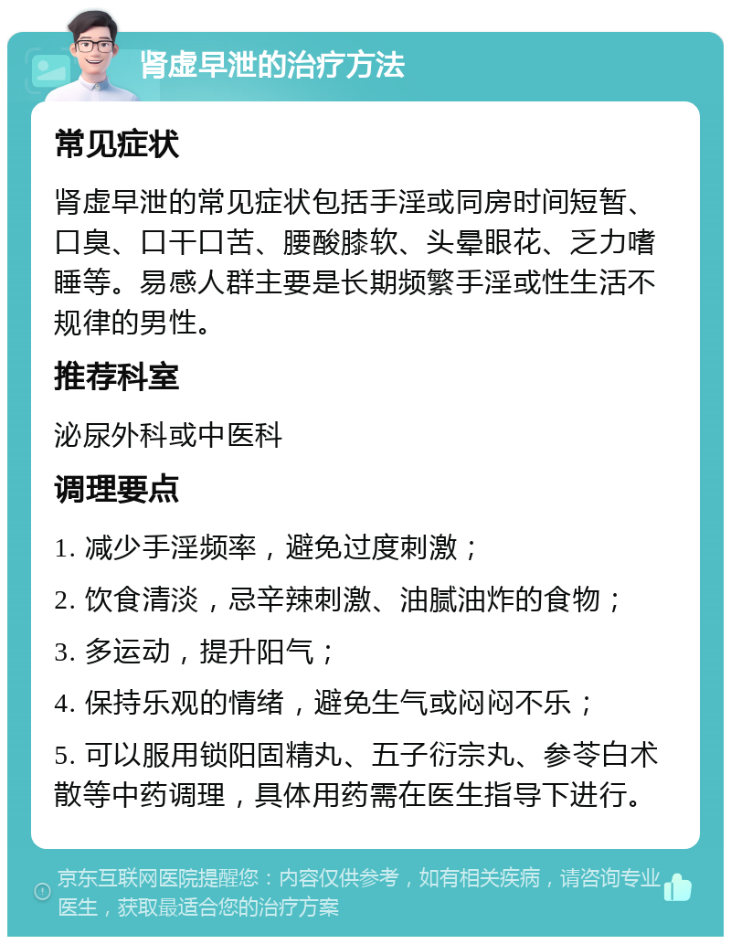 肾虚早泄的治疗方法 常见症状 肾虚早泄的常见症状包括手淫或同房时间短暂、口臭、口干口苦、腰酸膝软、头晕眼花、乏力嗜睡等。易感人群主要是长期频繁手淫或性生活不规律的男性。 推荐科室 泌尿外科或中医科 调理要点 1. 减少手淫频率，避免过度刺激； 2. 饮食清淡，忌辛辣刺激、油腻油炸的食物； 3. 多运动，提升阳气； 4. 保持乐观的情绪，避免生气或闷闷不乐； 5. 可以服用锁阳固精丸、五子衍宗丸、参苓白术散等中药调理，具体用药需在医生指导下进行。