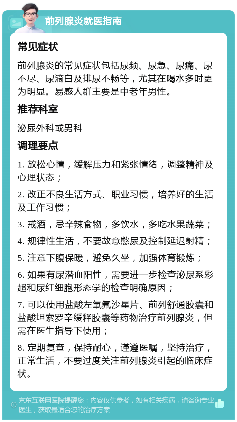 前列腺炎就医指南 常见症状 前列腺炎的常见症状包括尿频、尿急、尿痛、尿不尽、尿滴白及排尿不畅等，尤其在喝水多时更为明显。易感人群主要是中老年男性。 推荐科室 泌尿外科或男科 调理要点 1. 放松心情，缓解压力和紧张情绪，调整精神及心理状态； 2. 改正不良生活方式、职业习惯，培养好的生活及工作习惯； 3. 戒酒，忌辛辣食物，多饮水，多吃水果蔬菜； 4. 规律性生活，不要故意憋尿及控制延迟射精； 5. 注意下腹保暖，避免久坐，加强体育锻炼； 6. 如果有尿潜血阳性，需要进一步检查泌尿系彩超和尿红细胞形态学的检查明确原因； 7. 可以使用盐酸左氧氟沙星片、前列舒通胶囊和盐酸坦索罗辛缓释胶囊等药物治疗前列腺炎，但需在医生指导下使用； 8. 定期复查，保持耐心，谨遵医嘱，坚持治疗，正常生活，不要过度关注前列腺炎引起的临床症状。