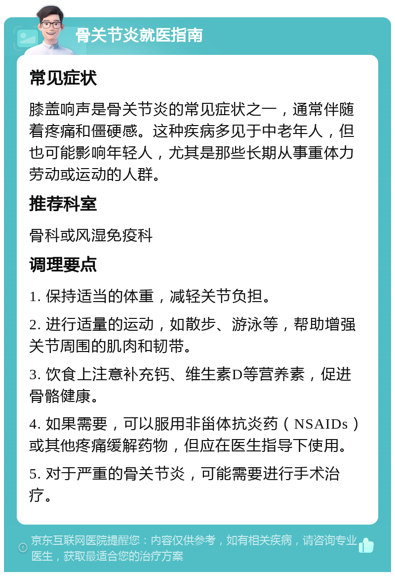 骨关节炎就医指南 常见症状 膝盖响声是骨关节炎的常见症状之一，通常伴随着疼痛和僵硬感。这种疾病多见于中老年人，但也可能影响年轻人，尤其是那些长期从事重体力劳动或运动的人群。 推荐科室 骨科或风湿免疫科 调理要点 1. 保持适当的体重，减轻关节负担。 2. 进行适量的运动，如散步、游泳等，帮助增强关节周围的肌肉和韧带。 3. 饮食上注意补充钙、维生素D等营养素，促进骨骼健康。 4. 如果需要，可以服用非甾体抗炎药（NSAIDs）或其他疼痛缓解药物，但应在医生指导下使用。 5. 对于严重的骨关节炎，可能需要进行手术治疗。