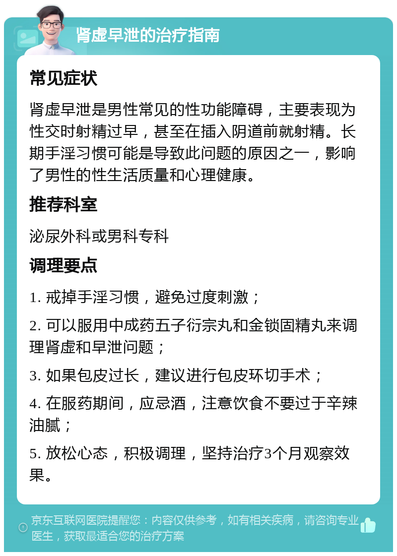 肾虚早泄的治疗指南 常见症状 肾虚早泄是男性常见的性功能障碍，主要表现为性交时射精过早，甚至在插入阴道前就射精。长期手淫习惯可能是导致此问题的原因之一，影响了男性的性生活质量和心理健康。 推荐科室 泌尿外科或男科专科 调理要点 1. 戒掉手淫习惯，避免过度刺激； 2. 可以服用中成药五子衍宗丸和金锁固精丸来调理肾虚和早泄问题； 3. 如果包皮过长，建议进行包皮环切手术； 4. 在服药期间，应忌酒，注意饮食不要过于辛辣油腻； 5. 放松心态，积极调理，坚持治疗3个月观察效果。