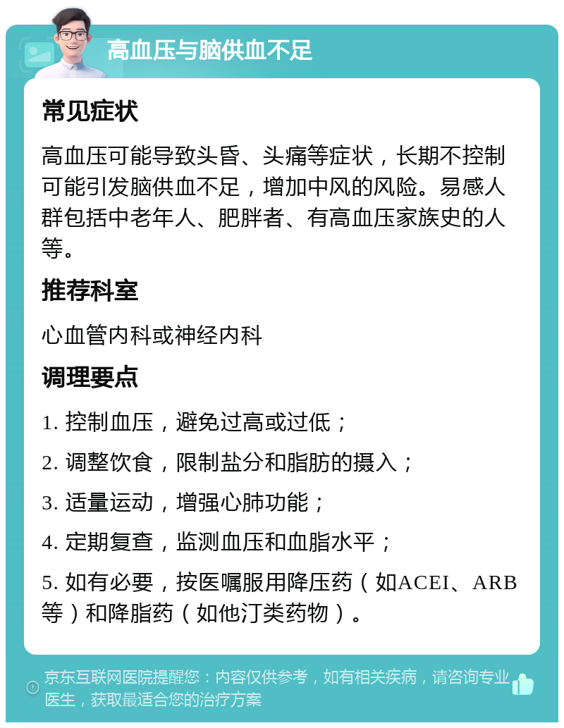 高血压与脑供血不足 常见症状 高血压可能导致头昏、头痛等症状，长期不控制可能引发脑供血不足，增加中风的风险。易感人群包括中老年人、肥胖者、有高血压家族史的人等。 推荐科室 心血管内科或神经内科 调理要点 1. 控制血压，避免过高或过低； 2. 调整饮食，限制盐分和脂肪的摄入； 3. 适量运动，增强心肺功能； 4. 定期复查，监测血压和血脂水平； 5. 如有必要，按医嘱服用降压药（如ACEI、ARB等）和降脂药（如他汀类药物）。