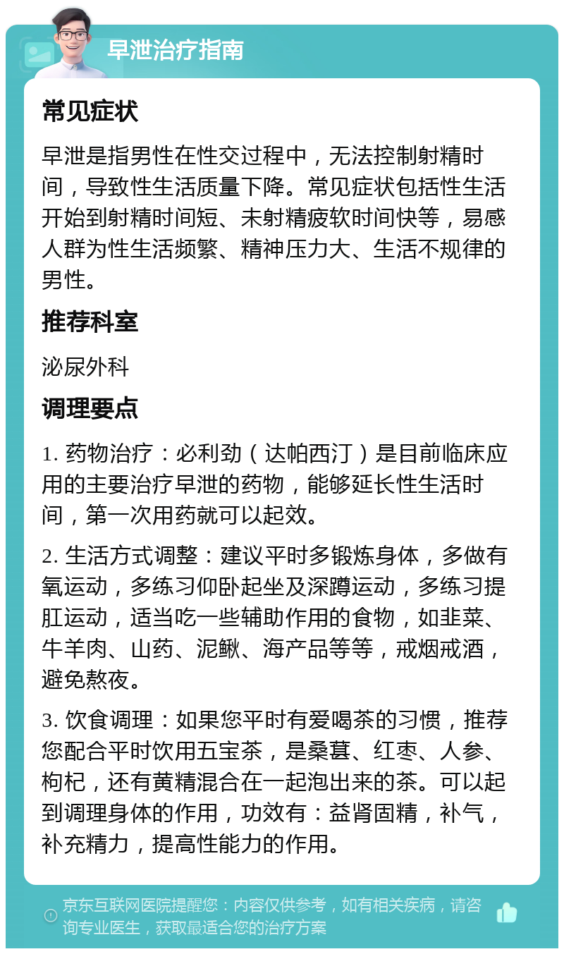 早泄治疗指南 常见症状 早泄是指男性在性交过程中，无法控制射精时间，导致性生活质量下降。常见症状包括性生活开始到射精时间短、未射精疲软时间快等，易感人群为性生活频繁、精神压力大、生活不规律的男性。 推荐科室 泌尿外科 调理要点 1. 药物治疗：必利劲（达帕西汀）是目前临床应用的主要治疗早泄的药物，能够延长性生活时间，第一次用药就可以起效。 2. 生活方式调整：建议平时多锻炼身体，多做有氧运动，多练习仰卧起坐及深蹲运动，多练习提肛运动，适当吃一些辅助作用的食物，如韭菜、牛羊肉、山药、泥鳅、海产品等等，戒烟戒酒，避免熬夜。 3. 饮食调理：如果您平时有爱喝茶的习惯，推荐您配合平时饮用五宝茶，是桑葚、红枣、人参、枸杞，还有黄精混合在一起泡出来的茶。可以起到调理身体的作用，功效有：益肾固精，补气，补充精力，提高性能力的作用。