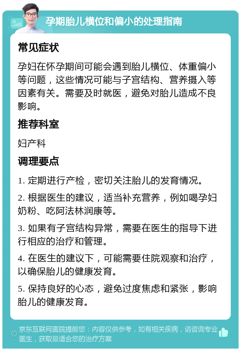 孕期胎儿横位和偏小的处理指南 常见症状 孕妇在怀孕期间可能会遇到胎儿横位、体重偏小等问题，这些情况可能与子宫结构、营养摄入等因素有关。需要及时就医，避免对胎儿造成不良影响。 推荐科室 妇产科 调理要点 1. 定期进行产检，密切关注胎儿的发育情况。 2. 根据医生的建议，适当补充营养，例如喝孕妇奶粉、吃阿法林润康等。 3. 如果有子宫结构异常，需要在医生的指导下进行相应的治疗和管理。 4. 在医生的建议下，可能需要住院观察和治疗，以确保胎儿的健康发育。 5. 保持良好的心态，避免过度焦虑和紧张，影响胎儿的健康发育。