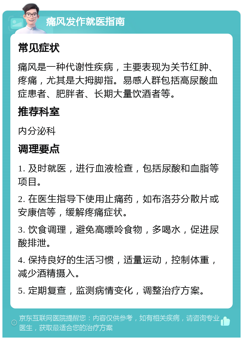 痛风发作就医指南 常见症状 痛风是一种代谢性疾病，主要表现为关节红肿、疼痛，尤其是大拇脚指。易感人群包括高尿酸血症患者、肥胖者、长期大量饮酒者等。 推荐科室 内分泌科 调理要点 1. 及时就医，进行血液检查，包括尿酸和血脂等项目。 2. 在医生指导下使用止痛药，如布洛芬分散片或安康信等，缓解疼痛症状。 3. 饮食调理，避免高嘌呤食物，多喝水，促进尿酸排泄。 4. 保持良好的生活习惯，适量运动，控制体重，减少酒精摄入。 5. 定期复查，监测病情变化，调整治疗方案。