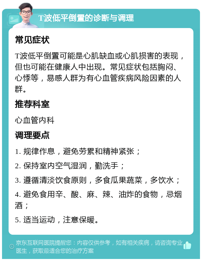 T波低平倒置的诊断与调理 常见症状 T波低平倒置可能是心肌缺血或心肌损害的表现，但也可能在健康人中出现。常见症状包括胸闷、心悸等，易感人群为有心血管疾病风险因素的人群。 推荐科室 心血管内科 调理要点 1. 规律作息，避免劳累和精神紧张； 2. 保持室内空气湿润，勤洗手； 3. 遵循清淡饮食原则，多食瓜果蔬菜，多饮水； 4. 避免食用辛、酸、麻、辣、油炸的食物，忌烟酒； 5. 适当运动，注意保暖。