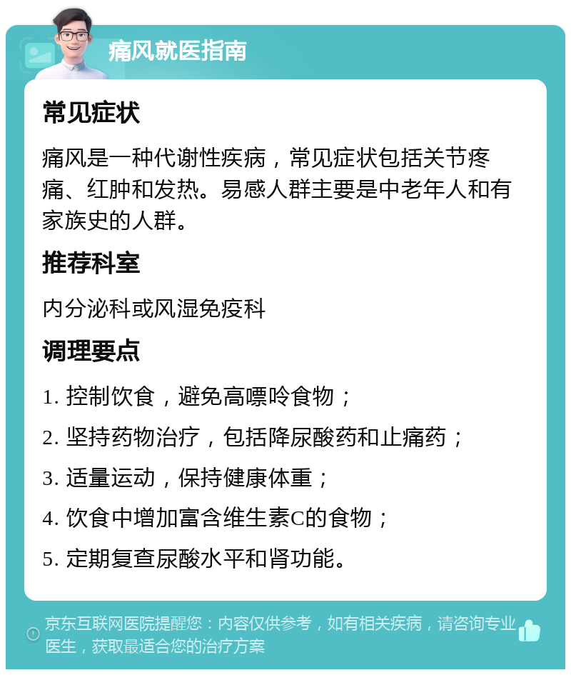 痛风就医指南 常见症状 痛风是一种代谢性疾病，常见症状包括关节疼痛、红肿和发热。易感人群主要是中老年人和有家族史的人群。 推荐科室 内分泌科或风湿免疫科 调理要点 1. 控制饮食，避免高嘌呤食物； 2. 坚持药物治疗，包括降尿酸药和止痛药； 3. 适量运动，保持健康体重； 4. 饮食中增加富含维生素C的食物； 5. 定期复查尿酸水平和肾功能。