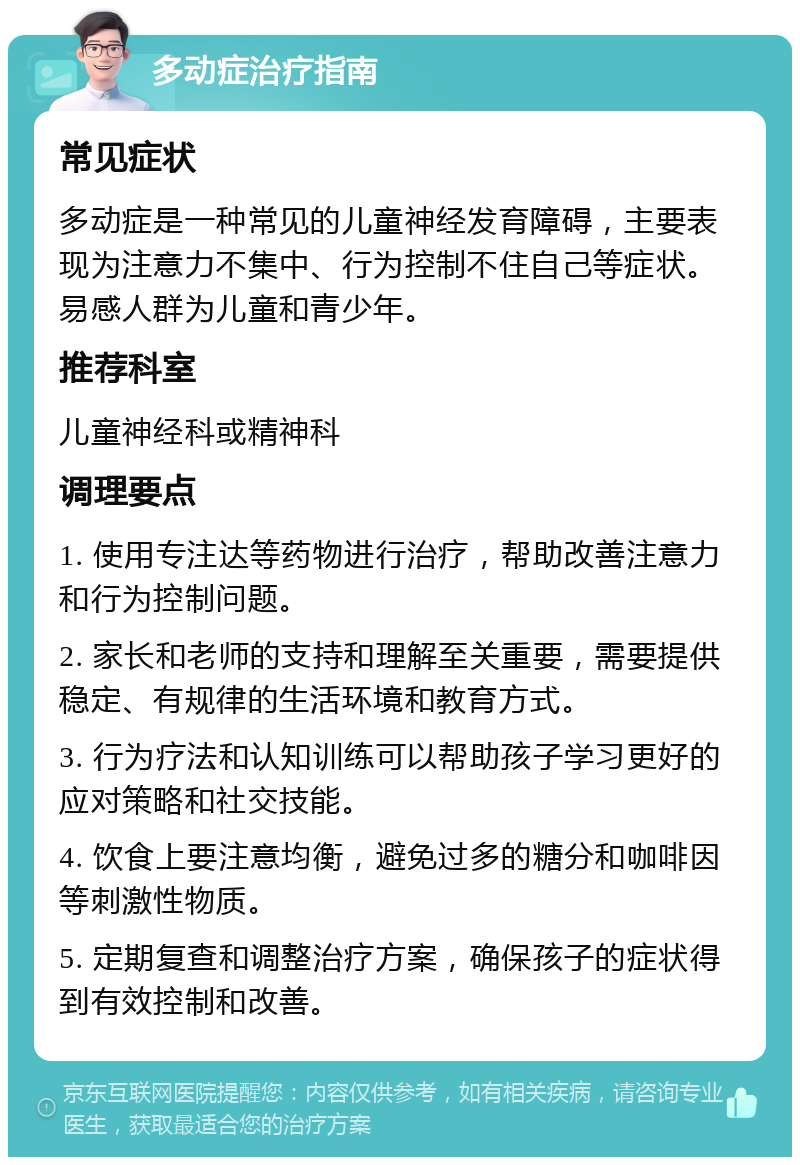 多动症治疗指南 常见症状 多动症是一种常见的儿童神经发育障碍，主要表现为注意力不集中、行为控制不住自己等症状。易感人群为儿童和青少年。 推荐科室 儿童神经科或精神科 调理要点 1. 使用专注达等药物进行治疗，帮助改善注意力和行为控制问题。 2. 家长和老师的支持和理解至关重要，需要提供稳定、有规律的生活环境和教育方式。 3. 行为疗法和认知训练可以帮助孩子学习更好的应对策略和社交技能。 4. 饮食上要注意均衡，避免过多的糖分和咖啡因等刺激性物质。 5. 定期复查和调整治疗方案，确保孩子的症状得到有效控制和改善。