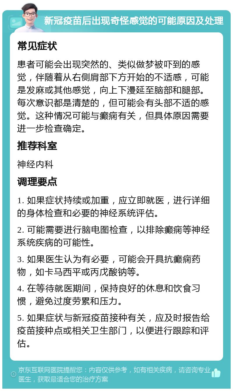 新冠疫苗后出现奇怪感觉的可能原因及处理 常见症状 患者可能会出现突然的、类似做梦被吓到的感觉，伴随着从右侧肩部下方开始的不适感，可能是发麻或其他感觉，向上下漫延至脑部和腿部。每次意识都是清楚的，但可能会有头部不适的感觉。这种情况可能与癫痫有关，但具体原因需要进一步检查确定。 推荐科室 神经内科 调理要点 1. 如果症状持续或加重，应立即就医，进行详细的身体检查和必要的神经系统评估。 2. 可能需要进行脑电图检查，以排除癫痫等神经系统疾病的可能性。 3. 如果医生认为有必要，可能会开具抗癫痫药物，如卡马西平或丙戊酸钠等。 4. 在等待就医期间，保持良好的休息和饮食习惯，避免过度劳累和压力。 5. 如果症状与新冠疫苗接种有关，应及时报告给疫苗接种点或相关卫生部门，以便进行跟踪和评估。