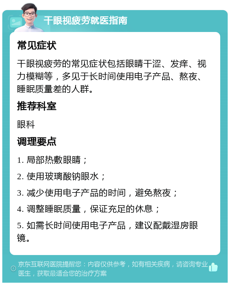 干眼视疲劳就医指南 常见症状 干眼视疲劳的常见症状包括眼睛干涩、发痒、视力模糊等，多见于长时间使用电子产品、熬夜、睡眠质量差的人群。 推荐科室 眼科 调理要点 1. 局部热敷眼睛； 2. 使用玻璃酸钠眼水； 3. 减少使用电子产品的时间，避免熬夜； 4. 调整睡眠质量，保证充足的休息； 5. 如需长时间使用电子产品，建议配戴湿房眼镜。