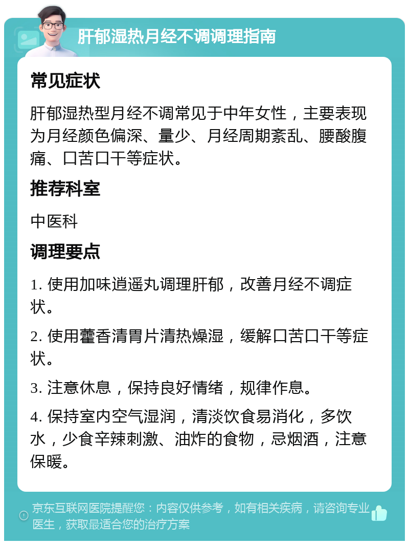 肝郁湿热月经不调调理指南 常见症状 肝郁湿热型月经不调常见于中年女性，主要表现为月经颜色偏深、量少、月经周期紊乱、腰酸腹痛、口苦口干等症状。 推荐科室 中医科 调理要点 1. 使用加味逍遥丸调理肝郁，改善月经不调症状。 2. 使用藿香清胃片清热燥湿，缓解口苦口干等症状。 3. 注意休息，保持良好情绪，规律作息。 4. 保持室内空气湿润，清淡饮食易消化，多饮水，少食辛辣刺激、油炸的食物，忌烟酒，注意保暖。