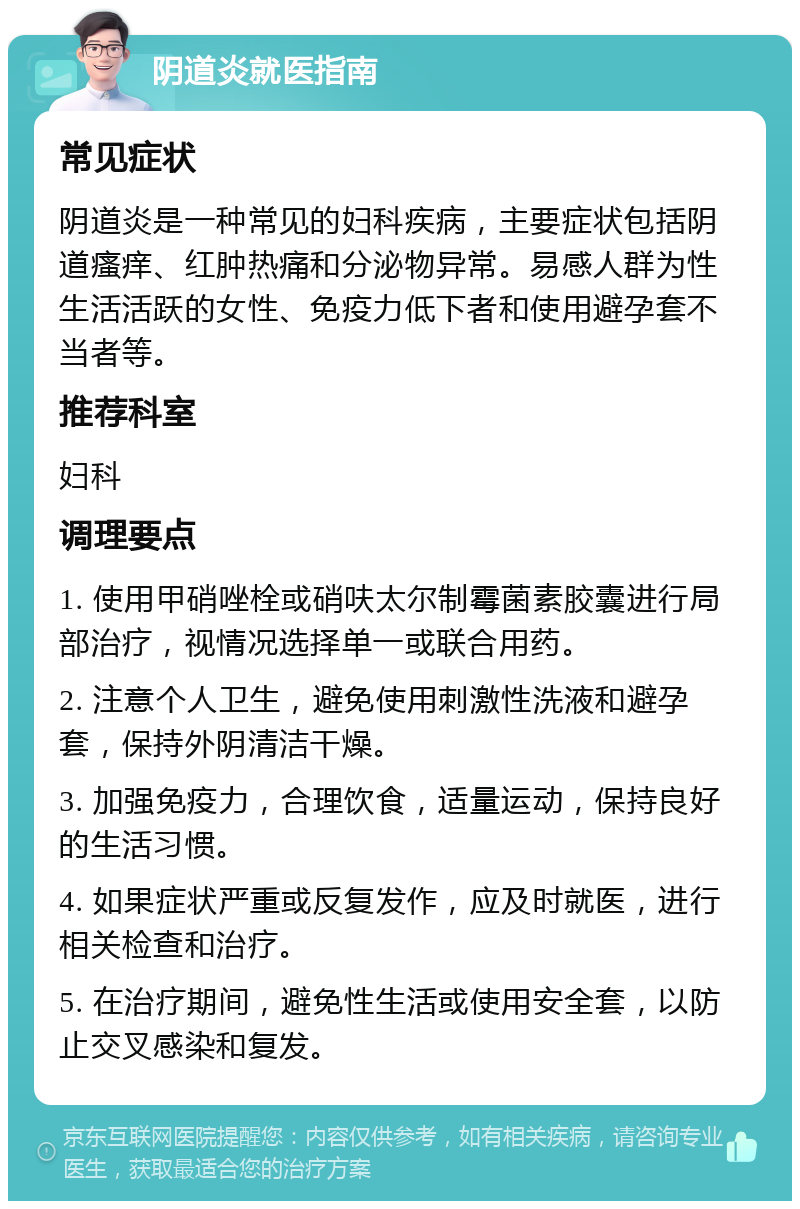 阴道炎就医指南 常见症状 阴道炎是一种常见的妇科疾病，主要症状包括阴道瘙痒、红肿热痛和分泌物异常。易感人群为性生活活跃的女性、免疫力低下者和使用避孕套不当者等。 推荐科室 妇科 调理要点 1. 使用甲硝唑栓或硝呋太尔制霉菌素胶囊进行局部治疗，视情况选择单一或联合用药。 2. 注意个人卫生，避免使用刺激性洗液和避孕套，保持外阴清洁干燥。 3. 加强免疫力，合理饮食，适量运动，保持良好的生活习惯。 4. 如果症状严重或反复发作，应及时就医，进行相关检查和治疗。 5. 在治疗期间，避免性生活或使用安全套，以防止交叉感染和复发。