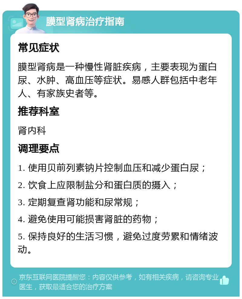 膜型肾病治疗指南 常见症状 膜型肾病是一种慢性肾脏疾病，主要表现为蛋白尿、水肿、高血压等症状。易感人群包括中老年人、有家族史者等。 推荐科室 肾内科 调理要点 1. 使用贝前列素钠片控制血压和减少蛋白尿； 2. 饮食上应限制盐分和蛋白质的摄入； 3. 定期复查肾功能和尿常规； 4. 避免使用可能损害肾脏的药物； 5. 保持良好的生活习惯，避免过度劳累和情绪波动。