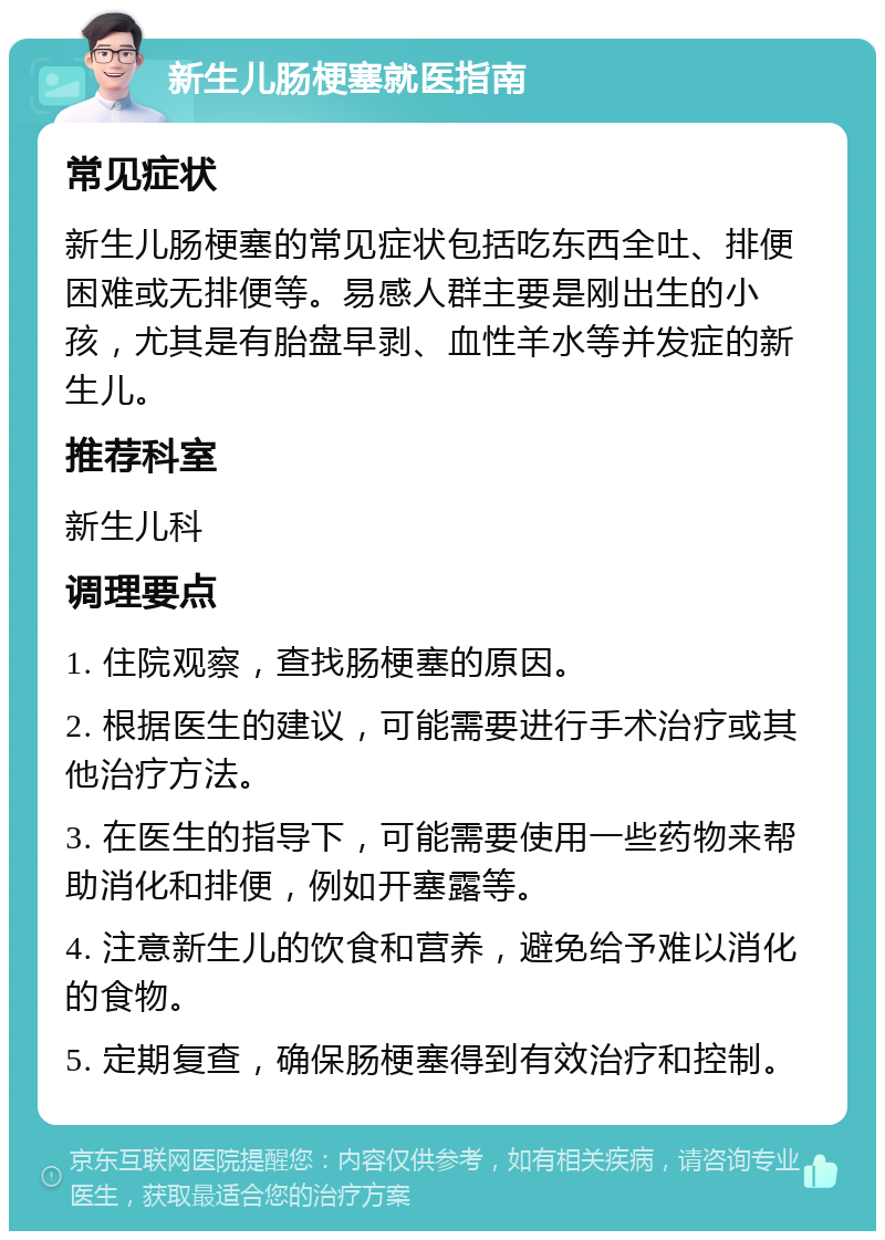 新生儿肠梗塞就医指南 常见症状 新生儿肠梗塞的常见症状包括吃东西全吐、排便困难或无排便等。易感人群主要是刚出生的小孩，尤其是有胎盘早剥、血性羊水等并发症的新生儿。 推荐科室 新生儿科 调理要点 1. 住院观察，查找肠梗塞的原因。 2. 根据医生的建议，可能需要进行手术治疗或其他治疗方法。 3. 在医生的指导下，可能需要使用一些药物来帮助消化和排便，例如开塞露等。 4. 注意新生儿的饮食和营养，避免给予难以消化的食物。 5. 定期复查，确保肠梗塞得到有效治疗和控制。