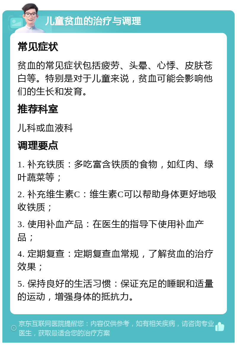 儿童贫血的治疗与调理 常见症状 贫血的常见症状包括疲劳、头晕、心悸、皮肤苍白等。特别是对于儿童来说，贫血可能会影响他们的生长和发育。 推荐科室 儿科或血液科 调理要点 1. 补充铁质：多吃富含铁质的食物，如红肉、绿叶蔬菜等； 2. 补充维生素C：维生素C可以帮助身体更好地吸收铁质； 3. 使用补血产品：在医生的指导下使用补血产品； 4. 定期复查：定期复查血常规，了解贫血的治疗效果； 5. 保持良好的生活习惯：保证充足的睡眠和适量的运动，增强身体的抵抗力。