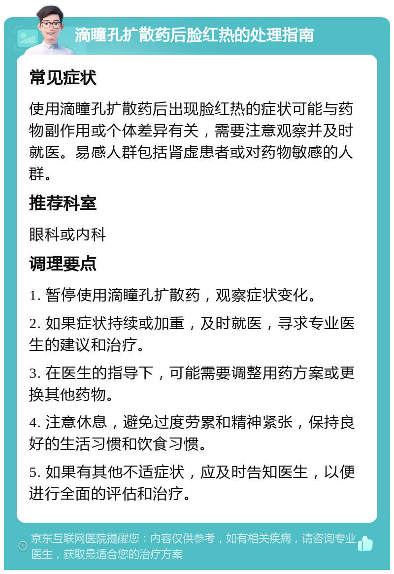 滴瞳孔扩散药后脸红热的处理指南 常见症状 使用滴瞳孔扩散药后出现脸红热的症状可能与药物副作用或个体差异有关，需要注意观察并及时就医。易感人群包括肾虚患者或对药物敏感的人群。 推荐科室 眼科或内科 调理要点 1. 暂停使用滴瞳孔扩散药，观察症状变化。 2. 如果症状持续或加重，及时就医，寻求专业医生的建议和治疗。 3. 在医生的指导下，可能需要调整用药方案或更换其他药物。 4. 注意休息，避免过度劳累和精神紧张，保持良好的生活习惯和饮食习惯。 5. 如果有其他不适症状，应及时告知医生，以便进行全面的评估和治疗。