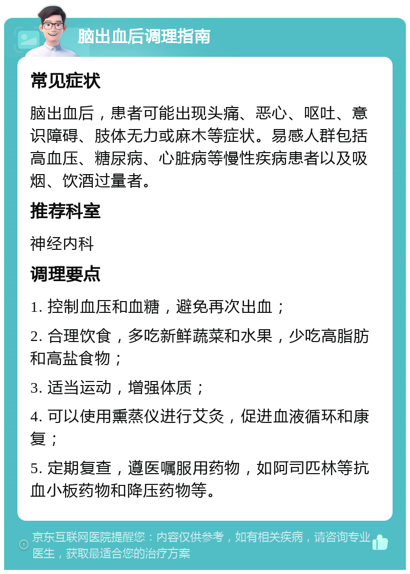 脑出血后调理指南 常见症状 脑出血后，患者可能出现头痛、恶心、呕吐、意识障碍、肢体无力或麻木等症状。易感人群包括高血压、糖尿病、心脏病等慢性疾病患者以及吸烟、饮酒过量者。 推荐科室 神经内科 调理要点 1. 控制血压和血糖，避免再次出血； 2. 合理饮食，多吃新鲜蔬菜和水果，少吃高脂肪和高盐食物； 3. 适当运动，增强体质； 4. 可以使用熏蒸仪进行艾灸，促进血液循环和康复； 5. 定期复查，遵医嘱服用药物，如阿司匹林等抗血小板药物和降压药物等。