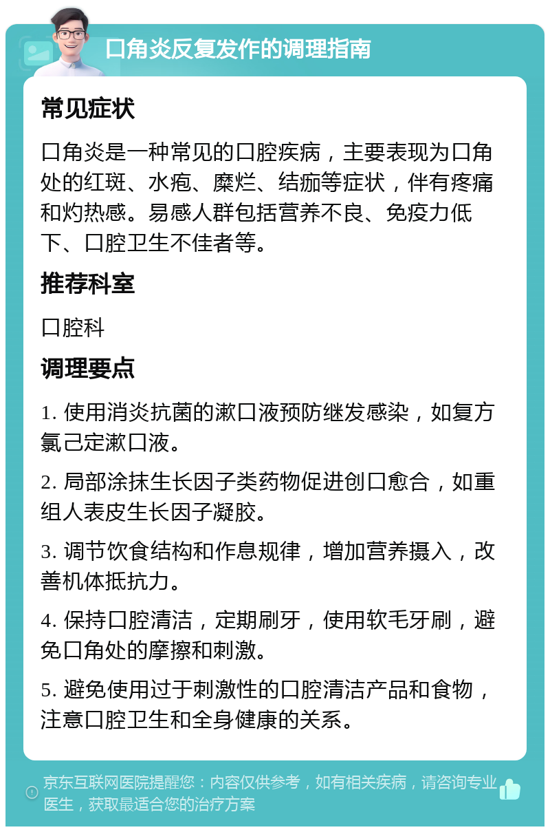 口角炎反复发作的调理指南 常见症状 口角炎是一种常见的口腔疾病，主要表现为口角处的红斑、水疱、糜烂、结痂等症状，伴有疼痛和灼热感。易感人群包括营养不良、免疫力低下、口腔卫生不佳者等。 推荐科室 口腔科 调理要点 1. 使用消炎抗菌的漱口液预防继发感染，如复方氯己定漱口液。 2. 局部涂抹生长因子类药物促进创口愈合，如重组人表皮生长因子凝胶。 3. 调节饮食结构和作息规律，增加营养摄入，改善机体抵抗力。 4. 保持口腔清洁，定期刷牙，使用软毛牙刷，避免口角处的摩擦和刺激。 5. 避免使用过于刺激性的口腔清洁产品和食物，注意口腔卫生和全身健康的关系。