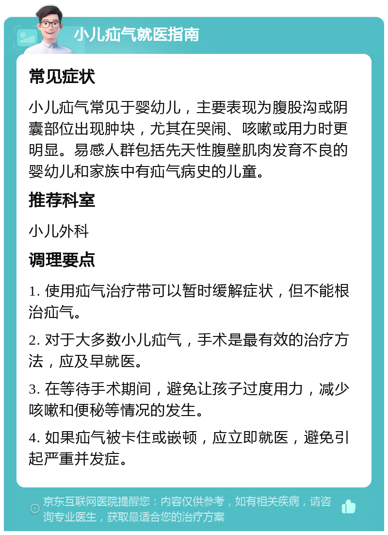 小儿疝气就医指南 常见症状 小儿疝气常见于婴幼儿，主要表现为腹股沟或阴囊部位出现肿块，尤其在哭闹、咳嗽或用力时更明显。易感人群包括先天性腹壁肌肉发育不良的婴幼儿和家族中有疝气病史的儿童。 推荐科室 小儿外科 调理要点 1. 使用疝气治疗带可以暂时缓解症状，但不能根治疝气。 2. 对于大多数小儿疝气，手术是最有效的治疗方法，应及早就医。 3. 在等待手术期间，避免让孩子过度用力，减少咳嗽和便秘等情况的发生。 4. 如果疝气被卡住或嵌顿，应立即就医，避免引起严重并发症。