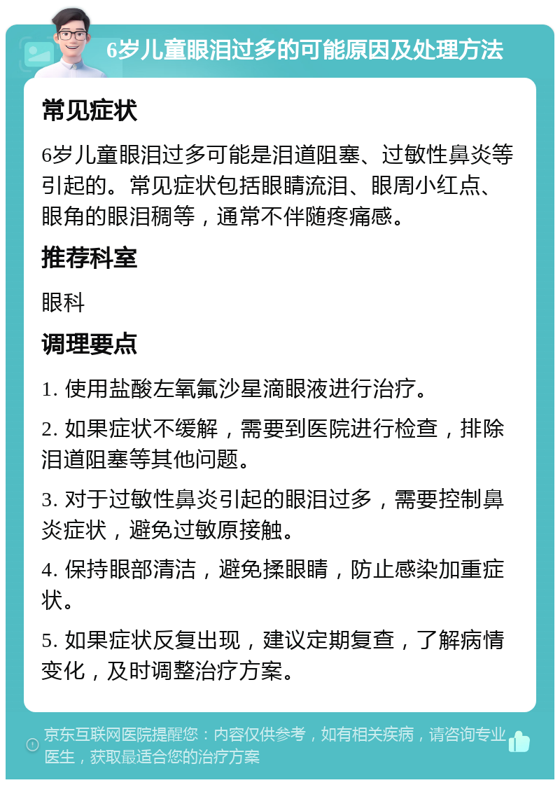 6岁儿童眼泪过多的可能原因及处理方法 常见症状 6岁儿童眼泪过多可能是泪道阻塞、过敏性鼻炎等引起的。常见症状包括眼睛流泪、眼周小红点、眼角的眼泪稠等，通常不伴随疼痛感。 推荐科室 眼科 调理要点 1. 使用盐酸左氧氟沙星滴眼液进行治疗。 2. 如果症状不缓解，需要到医院进行检查，排除泪道阻塞等其他问题。 3. 对于过敏性鼻炎引起的眼泪过多，需要控制鼻炎症状，避免过敏原接触。 4. 保持眼部清洁，避免揉眼睛，防止感染加重症状。 5. 如果症状反复出现，建议定期复查，了解病情变化，及时调整治疗方案。