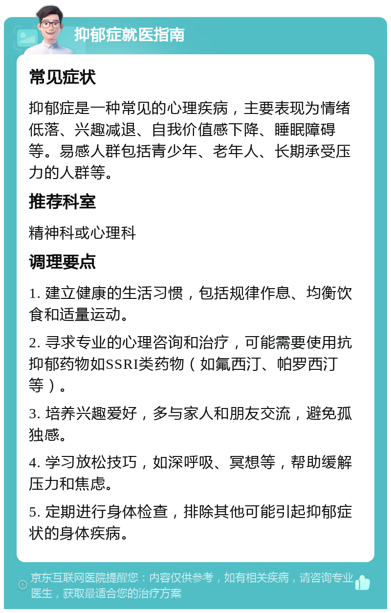 抑郁症就医指南 常见症状 抑郁症是一种常见的心理疾病，主要表现为情绪低落、兴趣减退、自我价值感下降、睡眠障碍等。易感人群包括青少年、老年人、长期承受压力的人群等。 推荐科室 精神科或心理科 调理要点 1. 建立健康的生活习惯，包括规律作息、均衡饮食和适量运动。 2. 寻求专业的心理咨询和治疗，可能需要使用抗抑郁药物如SSRI类药物（如氟西汀、帕罗西汀等）。 3. 培养兴趣爱好，多与家人和朋友交流，避免孤独感。 4. 学习放松技巧，如深呼吸、冥想等，帮助缓解压力和焦虑。 5. 定期进行身体检查，排除其他可能引起抑郁症状的身体疾病。