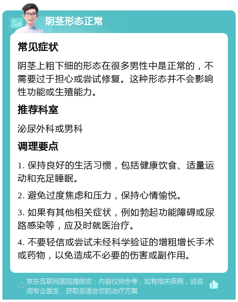 阴茎形态正常 常见症状 阴茎上粗下细的形态在很多男性中是正常的，不需要过于担心或尝试修复。这种形态并不会影响性功能或生殖能力。 推荐科室 泌尿外科或男科 调理要点 1. 保持良好的生活习惯，包括健康饮食、适量运动和充足睡眠。 2. 避免过度焦虑和压力，保持心情愉悦。 3. 如果有其他相关症状，例如勃起功能障碍或尿路感染等，应及时就医治疗。 4. 不要轻信或尝试未经科学验证的增粗增长手术或药物，以免造成不必要的伤害或副作用。