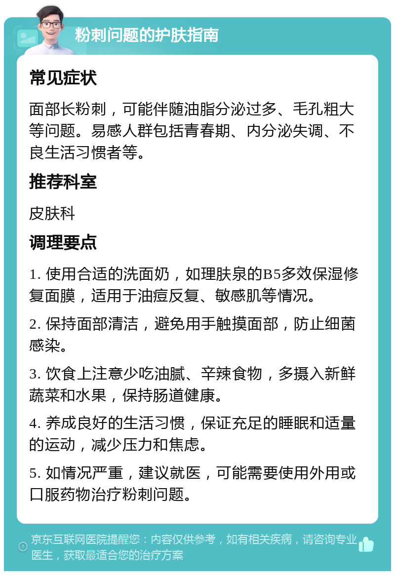 粉刺问题的护肤指南 常见症状 面部长粉刺，可能伴随油脂分泌过多、毛孔粗大等问题。易感人群包括青春期、内分泌失调、不良生活习惯者等。 推荐科室 皮肤科 调理要点 1. 使用合适的洗面奶，如理肤泉的B5多效保湿修复面膜，适用于油痘反复、敏感肌等情况。 2. 保持面部清洁，避免用手触摸面部，防止细菌感染。 3. 饮食上注意少吃油腻、辛辣食物，多摄入新鲜蔬菜和水果，保持肠道健康。 4. 养成良好的生活习惯，保证充足的睡眠和适量的运动，减少压力和焦虑。 5. 如情况严重，建议就医，可能需要使用外用或口服药物治疗粉刺问题。