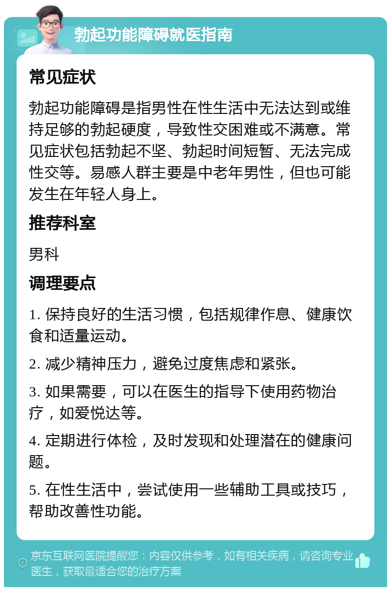 勃起功能障碍就医指南 常见症状 勃起功能障碍是指男性在性生活中无法达到或维持足够的勃起硬度，导致性交困难或不满意。常见症状包括勃起不坚、勃起时间短暂、无法完成性交等。易感人群主要是中老年男性，但也可能发生在年轻人身上。 推荐科室 男科 调理要点 1. 保持良好的生活习惯，包括规律作息、健康饮食和适量运动。 2. 减少精神压力，避免过度焦虑和紧张。 3. 如果需要，可以在医生的指导下使用药物治疗，如爱悦达等。 4. 定期进行体检，及时发现和处理潜在的健康问题。 5. 在性生活中，尝试使用一些辅助工具或技巧，帮助改善性功能。