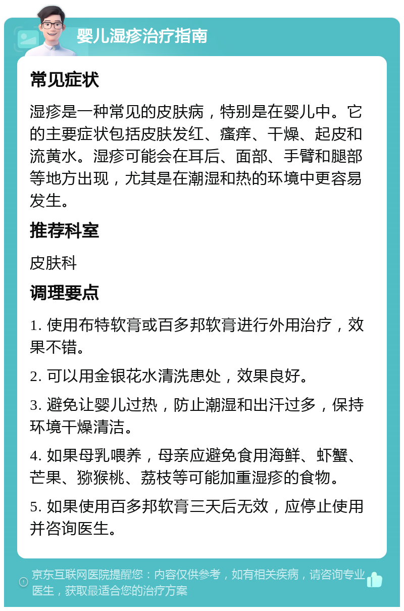 婴儿湿疹治疗指南 常见症状 湿疹是一种常见的皮肤病，特别是在婴儿中。它的主要症状包括皮肤发红、瘙痒、干燥、起皮和流黄水。湿疹可能会在耳后、面部、手臂和腿部等地方出现，尤其是在潮湿和热的环境中更容易发生。 推荐科室 皮肤科 调理要点 1. 使用布特软膏或百多邦软膏进行外用治疗，效果不错。 2. 可以用金银花水清洗患处，效果良好。 3. 避免让婴儿过热，防止潮湿和出汗过多，保持环境干燥清洁。 4. 如果母乳喂养，母亲应避免食用海鲜、虾蟹、芒果、猕猴桃、荔枝等可能加重湿疹的食物。 5. 如果使用百多邦软膏三天后无效，应停止使用并咨询医生。