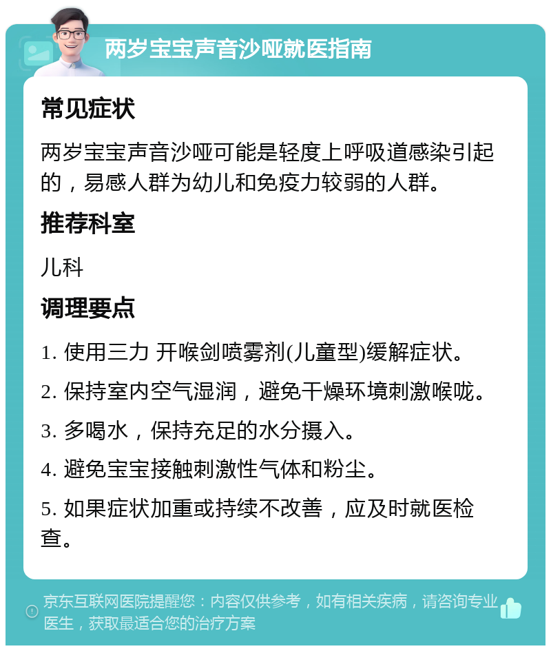 两岁宝宝声音沙哑就医指南 常见症状 两岁宝宝声音沙哑可能是轻度上呼吸道感染引起的，易感人群为幼儿和免疫力较弱的人群。 推荐科室 儿科 调理要点 1. 使用三力 开喉剑喷雾剂(儿童型)缓解症状。 2. 保持室内空气湿润，避免干燥环境刺激喉咙。 3. 多喝水，保持充足的水分摄入。 4. 避免宝宝接触刺激性气体和粉尘。 5. 如果症状加重或持续不改善，应及时就医检查。