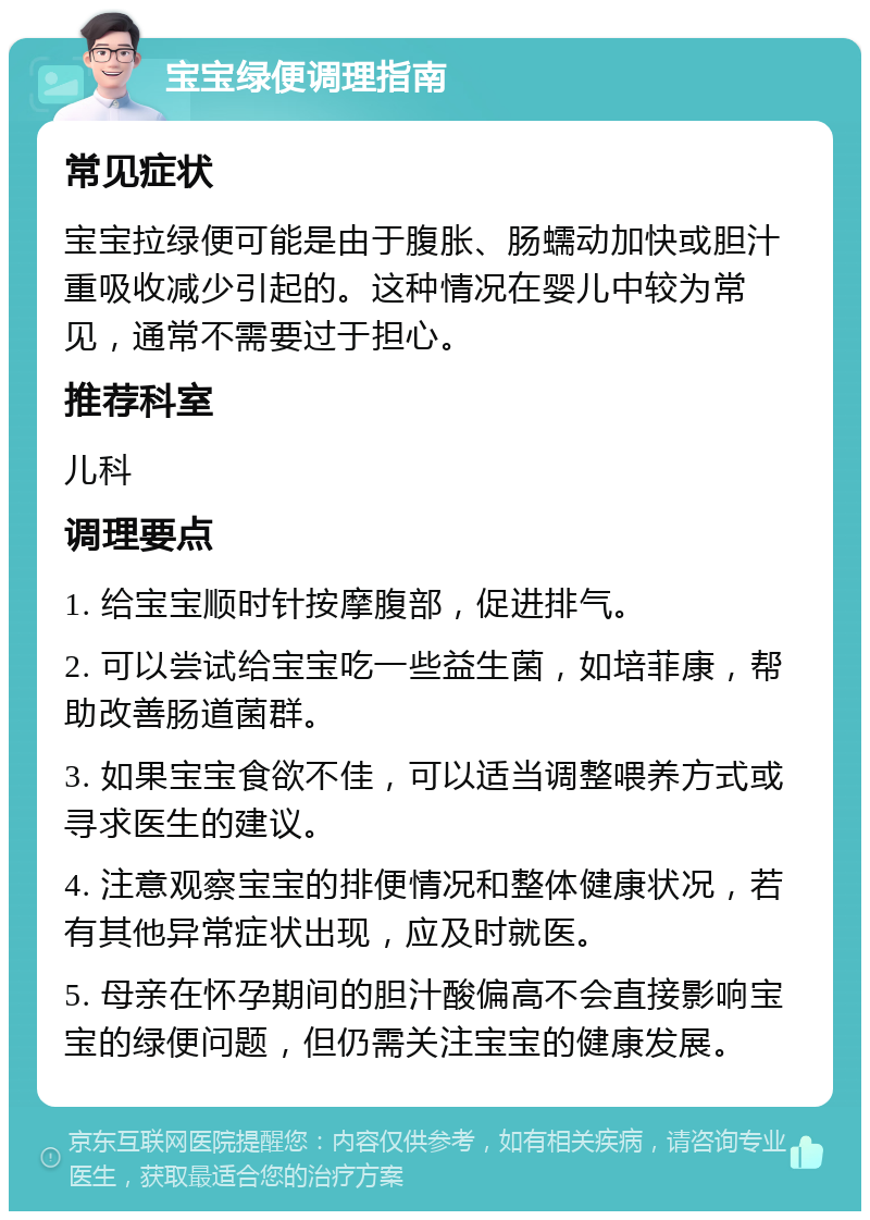 宝宝绿便调理指南 常见症状 宝宝拉绿便可能是由于腹胀、肠蠕动加快或胆汁重吸收减少引起的。这种情况在婴儿中较为常见，通常不需要过于担心。 推荐科室 儿科 调理要点 1. 给宝宝顺时针按摩腹部，促进排气。 2. 可以尝试给宝宝吃一些益生菌，如培菲康，帮助改善肠道菌群。 3. 如果宝宝食欲不佳，可以适当调整喂养方式或寻求医生的建议。 4. 注意观察宝宝的排便情况和整体健康状况，若有其他异常症状出现，应及时就医。 5. 母亲在怀孕期间的胆汁酸偏高不会直接影响宝宝的绿便问题，但仍需关注宝宝的健康发展。