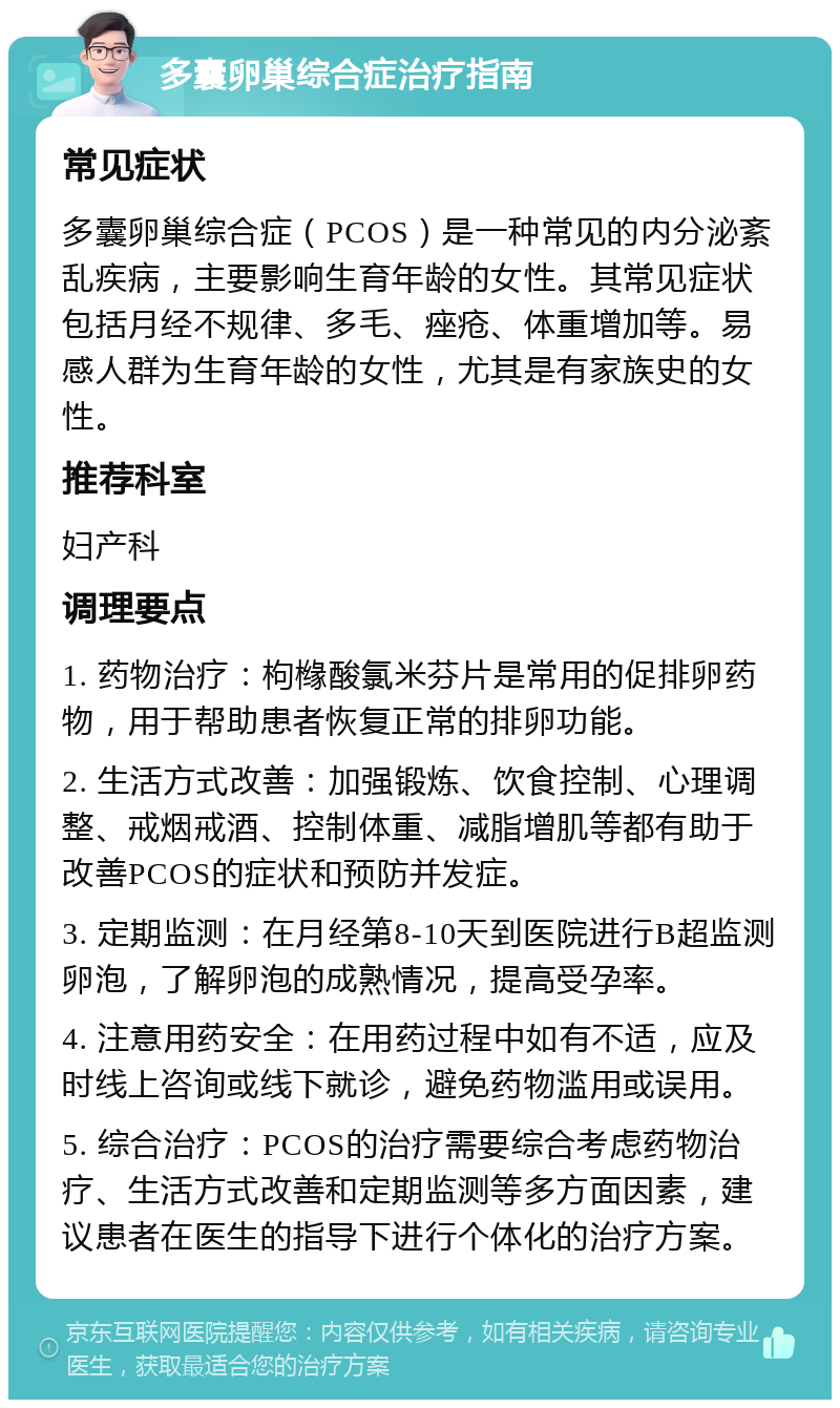 多囊卵巢综合症治疗指南 常见症状 多囊卵巢综合症（PCOS）是一种常见的内分泌紊乱疾病，主要影响生育年龄的女性。其常见症状包括月经不规律、多毛、痤疮、体重增加等。易感人群为生育年龄的女性，尤其是有家族史的女性。 推荐科室 妇产科 调理要点 1. 药物治疗：枸橼酸氯米芬片是常用的促排卵药物，用于帮助患者恢复正常的排卵功能。 2. 生活方式改善：加强锻炼、饮食控制、心理调整、戒烟戒酒、控制体重、减脂增肌等都有助于改善PCOS的症状和预防并发症。 3. 定期监测：在月经第8-10天到医院进行B超监测卵泡，了解卵泡的成熟情况，提高受孕率。 4. 注意用药安全：在用药过程中如有不适，应及时线上咨询或线下就诊，避免药物滥用或误用。 5. 综合治疗：PCOS的治疗需要综合考虑药物治疗、生活方式改善和定期监测等多方面因素，建议患者在医生的指导下进行个体化的治疗方案。