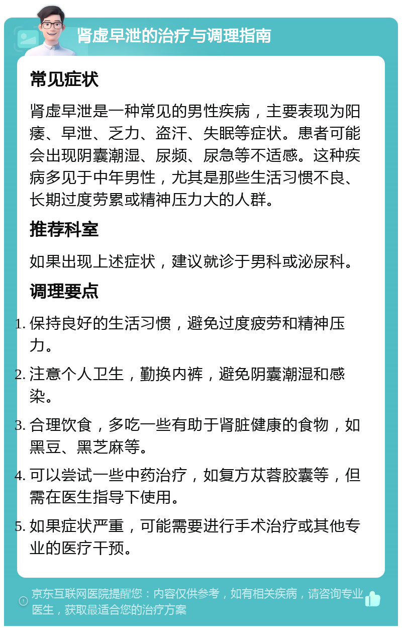 肾虚早泄的治疗与调理指南 常见症状 肾虚早泄是一种常见的男性疾病，主要表现为阳痿、早泄、乏力、盗汗、失眠等症状。患者可能会出现阴囊潮湿、尿频、尿急等不适感。这种疾病多见于中年男性，尤其是那些生活习惯不良、长期过度劳累或精神压力大的人群。 推荐科室 如果出现上述症状，建议就诊于男科或泌尿科。 调理要点 保持良好的生活习惯，避免过度疲劳和精神压力。 注意个人卫生，勤换内裤，避免阴囊潮湿和感染。 合理饮食，多吃一些有助于肾脏健康的食物，如黑豆、黑芝麻等。 可以尝试一些中药治疗，如复方苁蓉胶囊等，但需在医生指导下使用。 如果症状严重，可能需要进行手术治疗或其他专业的医疗干预。