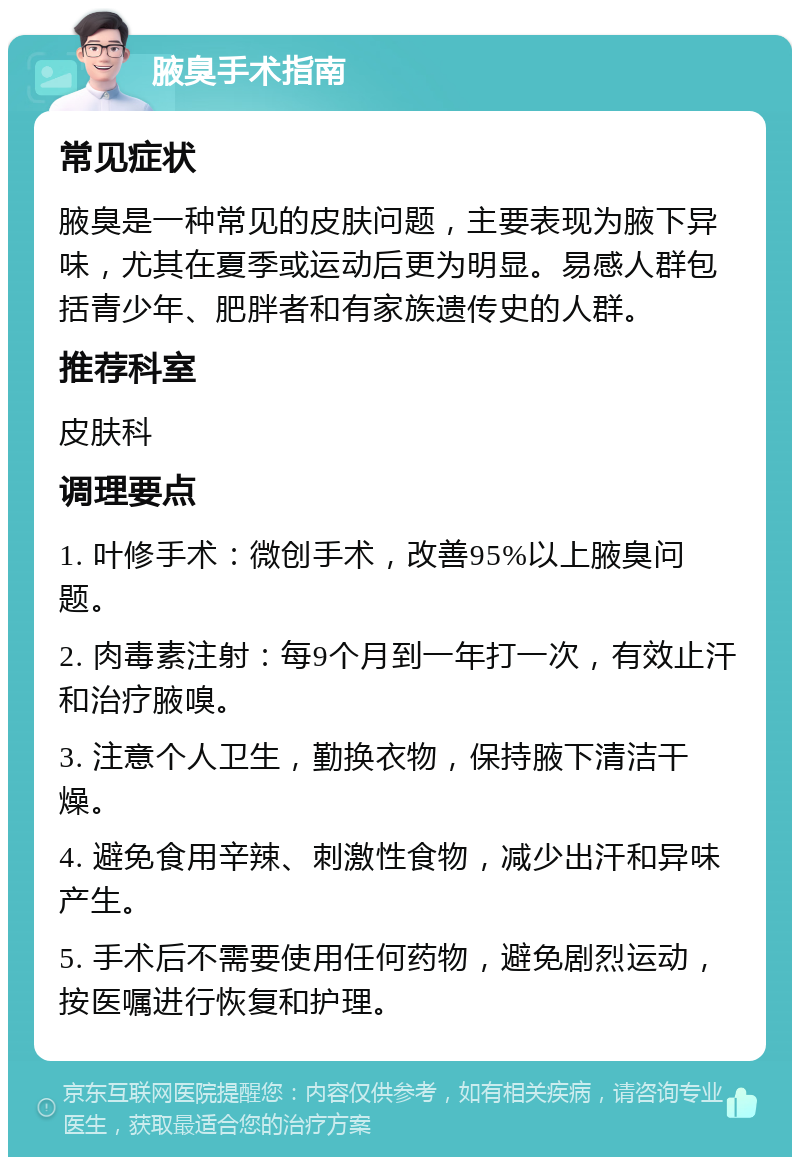 腋臭手术指南 常见症状 腋臭是一种常见的皮肤问题，主要表现为腋下异味，尤其在夏季或运动后更为明显。易感人群包括青少年、肥胖者和有家族遗传史的人群。 推荐科室 皮肤科 调理要点 1. 叶修手术：微创手术，改善95%以上腋臭问题。 2. 肉毒素注射：每9个月到一年打一次，有效止汗和治疗腋嗅。 3. 注意个人卫生，勤换衣物，保持腋下清洁干燥。 4. 避免食用辛辣、刺激性食物，减少出汗和异味产生。 5. 手术后不需要使用任何药物，避免剧烈运动，按医嘱进行恢复和护理。