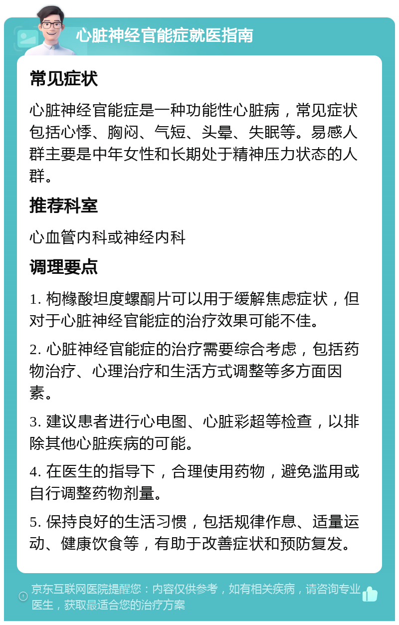 心脏神经官能症就医指南 常见症状 心脏神经官能症是一种功能性心脏病，常见症状包括心悸、胸闷、气短、头晕、失眠等。易感人群主要是中年女性和长期处于精神压力状态的人群。 推荐科室 心血管内科或神经内科 调理要点 1. 枸橼酸坦度螺酮片可以用于缓解焦虑症状，但对于心脏神经官能症的治疗效果可能不佳。 2. 心脏神经官能症的治疗需要综合考虑，包括药物治疗、心理治疗和生活方式调整等多方面因素。 3. 建议患者进行心电图、心脏彩超等检查，以排除其他心脏疾病的可能。 4. 在医生的指导下，合理使用药物，避免滥用或自行调整药物剂量。 5. 保持良好的生活习惯，包括规律作息、适量运动、健康饮食等，有助于改善症状和预防复发。