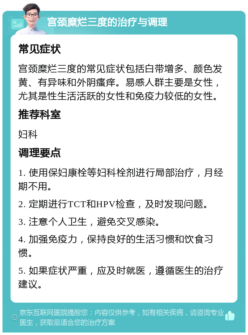 宫颈糜烂三度的治疗与调理 常见症状 宫颈糜烂三度的常见症状包括白带增多、颜色发黄、有异味和外阴瘙痒。易感人群主要是女性，尤其是性生活活跃的女性和免疫力较低的女性。 推荐科室 妇科 调理要点 1. 使用保妇康栓等妇科栓剂进行局部治疗，月经期不用。 2. 定期进行TCT和HPV检查，及时发现问题。 3. 注意个人卫生，避免交叉感染。 4. 加强免疫力，保持良好的生活习惯和饮食习惯。 5. 如果症状严重，应及时就医，遵循医生的治疗建议。