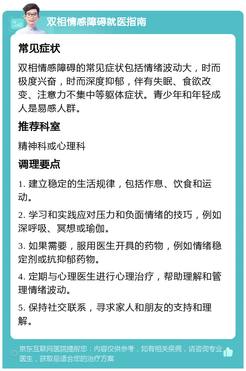 双相情感障碍就医指南 常见症状 双相情感障碍的常见症状包括情绪波动大，时而极度兴奋，时而深度抑郁，伴有失眠、食欲改变、注意力不集中等躯体症状。青少年和年轻成人是易感人群。 推荐科室 精神科或心理科 调理要点 1. 建立稳定的生活规律，包括作息、饮食和运动。 2. 学习和实践应对压力和负面情绪的技巧，例如深呼吸、冥想或瑜伽。 3. 如果需要，服用医生开具的药物，例如情绪稳定剂或抗抑郁药物。 4. 定期与心理医生进行心理治疗，帮助理解和管理情绪波动。 5. 保持社交联系，寻求家人和朋友的支持和理解。