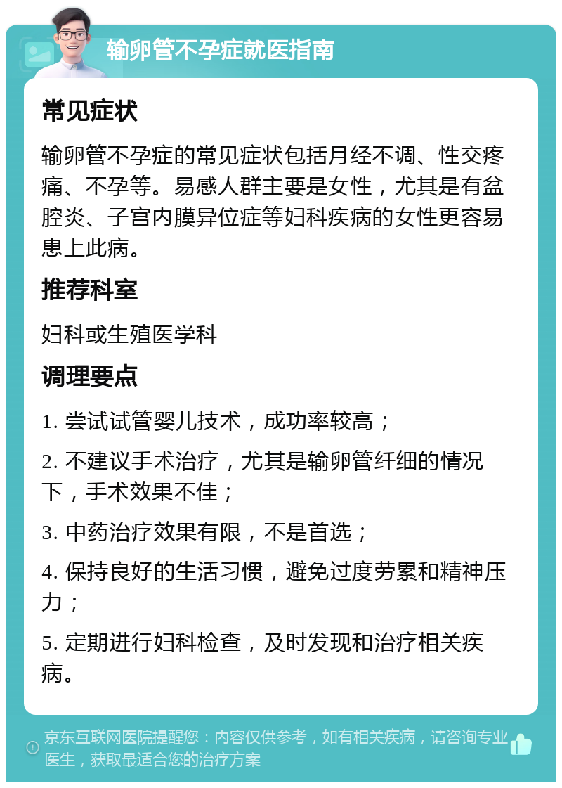 输卵管不孕症就医指南 常见症状 输卵管不孕症的常见症状包括月经不调、性交疼痛、不孕等。易感人群主要是女性，尤其是有盆腔炎、子宫内膜异位症等妇科疾病的女性更容易患上此病。 推荐科室 妇科或生殖医学科 调理要点 1. 尝试试管婴儿技术，成功率较高； 2. 不建议手术治疗，尤其是输卵管纤细的情况下，手术效果不佳； 3. 中药治疗效果有限，不是首选； 4. 保持良好的生活习惯，避免过度劳累和精神压力； 5. 定期进行妇科检查，及时发现和治疗相关疾病。