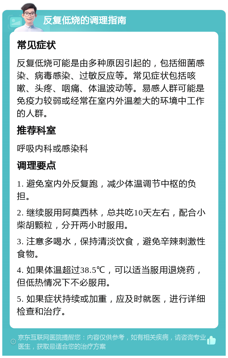 反复低烧的调理指南 常见症状 反复低烧可能是由多种原因引起的，包括细菌感染、病毒感染、过敏反应等。常见症状包括咳嗽、头疼、咽痛、体温波动等。易感人群可能是免疫力较弱或经常在室内外温差大的环境中工作的人群。 推荐科室 呼吸内科或感染科 调理要点 1. 避免室内外反复跑，减少体温调节中枢的负担。 2. 继续服用阿莫西林，总共吃10天左右，配合小柴胡颗粒，分开两小时服用。 3. 注意多喝水，保持清淡饮食，避免辛辣刺激性食物。 4. 如果体温超过38.5℃，可以适当服用退烧药，但低热情况下不必服用。 5. 如果症状持续或加重，应及时就医，进行详细检查和治疗。