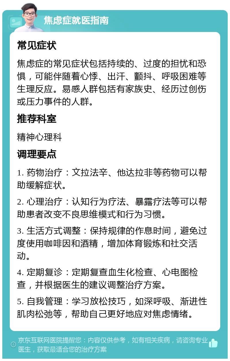 焦虑症就医指南 常见症状 焦虑症的常见症状包括持续的、过度的担忧和恐惧，可能伴随着心悸、出汗、颤抖、呼吸困难等生理反应。易感人群包括有家族史、经历过创伤或压力事件的人群。 推荐科室 精神心理科 调理要点 1. 药物治疗：文拉法辛、他达拉非等药物可以帮助缓解症状。 2. 心理治疗：认知行为疗法、暴露疗法等可以帮助患者改变不良思维模式和行为习惯。 3. 生活方式调整：保持规律的作息时间，避免过度使用咖啡因和酒精，增加体育锻炼和社交活动。 4. 定期复诊：定期复查血生化检查、心电图检查，并根据医生的建议调整治疗方案。 5. 自我管理：学习放松技巧，如深呼吸、渐进性肌肉松弛等，帮助自己更好地应对焦虑情绪。