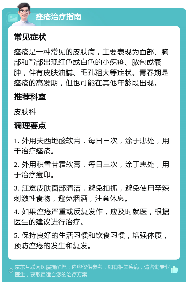 痤疮治疗指南 常见症状 痤疮是一种常见的皮肤病，主要表现为面部、胸部和背部出现红色或白色的小疙瘩、脓包或囊肿，伴有皮肤油腻、毛孔粗大等症状。青春期是痤疮的高发期，但也可能在其他年龄段出现。 推荐科室 皮肤科 调理要点 1. 外用夫西地酸软膏，每日三次，涂于患处，用于治疗痤疮。 2. 外用积雪苷霜软膏，每日三次，涂于患处，用于治疗痘印。 3. 注意皮肤面部清洁，避免扣抓，避免使用辛辣刺激性食物，避免烟酒，注意休息。 4. 如果痤疮严重或反复发作，应及时就医，根据医生的建议进行治疗。 5. 保持良好的生活习惯和饮食习惯，增强体质，预防痤疮的发生和复发。