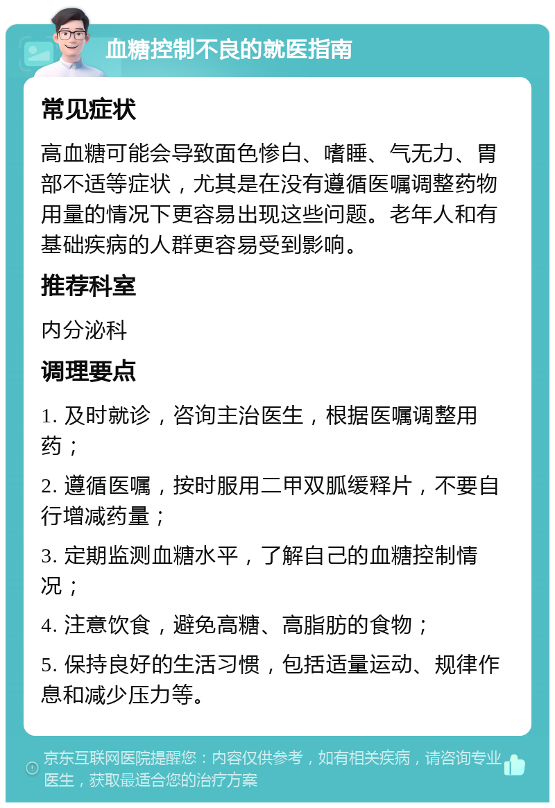 血糖控制不良的就医指南 常见症状 高血糖可能会导致面色惨白、嗜睡、气无力、胃部不适等症状，尤其是在没有遵循医嘱调整药物用量的情况下更容易出现这些问题。老年人和有基础疾病的人群更容易受到影响。 推荐科室 内分泌科 调理要点 1. 及时就诊，咨询主治医生，根据医嘱调整用药； 2. 遵循医嘱，按时服用二甲双胍缓释片，不要自行增减药量； 3. 定期监测血糖水平，了解自己的血糖控制情况； 4. 注意饮食，避免高糖、高脂肪的食物； 5. 保持良好的生活习惯，包括适量运动、规律作息和减少压力等。