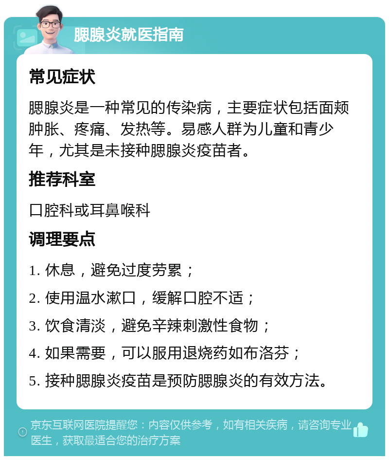 腮腺炎就医指南 常见症状 腮腺炎是一种常见的传染病，主要症状包括面颊肿胀、疼痛、发热等。易感人群为儿童和青少年，尤其是未接种腮腺炎疫苗者。 推荐科室 口腔科或耳鼻喉科 调理要点 1. 休息，避免过度劳累； 2. 使用温水漱口，缓解口腔不适； 3. 饮食清淡，避免辛辣刺激性食物； 4. 如果需要，可以服用退烧药如布洛芬； 5. 接种腮腺炎疫苗是预防腮腺炎的有效方法。