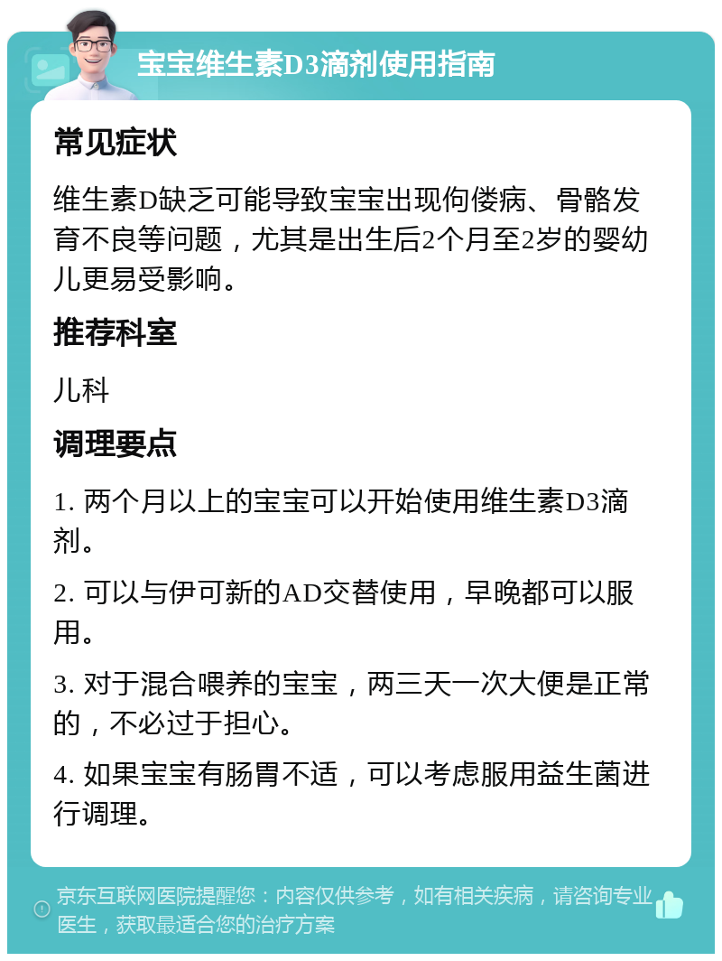 宝宝维生素D3滴剂使用指南 常见症状 维生素D缺乏可能导致宝宝出现佝偻病、骨骼发育不良等问题，尤其是出生后2个月至2岁的婴幼儿更易受影响。 推荐科室 儿科 调理要点 1. 两个月以上的宝宝可以开始使用维生素D3滴剂。 2. 可以与伊可新的AD交替使用，早晚都可以服用。 3. 对于混合喂养的宝宝，两三天一次大便是正常的，不必过于担心。 4. 如果宝宝有肠胃不适，可以考虑服用益生菌进行调理。