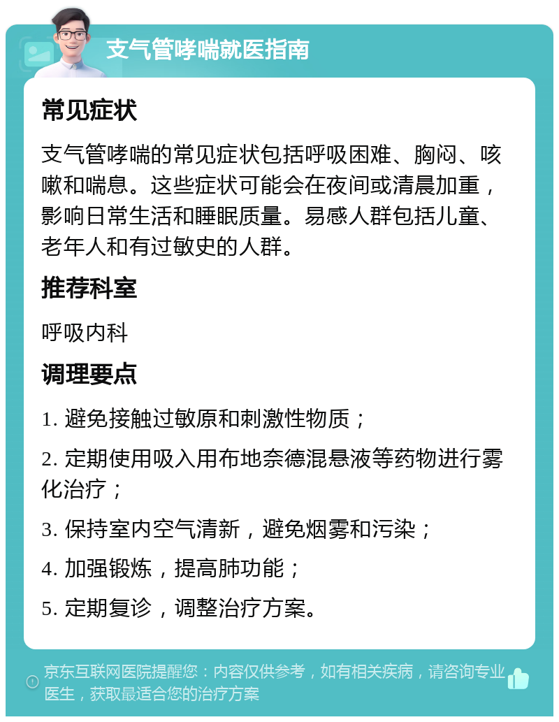 支气管哮喘就医指南 常见症状 支气管哮喘的常见症状包括呼吸困难、胸闷、咳嗽和喘息。这些症状可能会在夜间或清晨加重，影响日常生活和睡眠质量。易感人群包括儿童、老年人和有过敏史的人群。 推荐科室 呼吸内科 调理要点 1. 避免接触过敏原和刺激性物质； 2. 定期使用吸入用布地奈德混悬液等药物进行雾化治疗； 3. 保持室内空气清新，避免烟雾和污染； 4. 加强锻炼，提高肺功能； 5. 定期复诊，调整治疗方案。