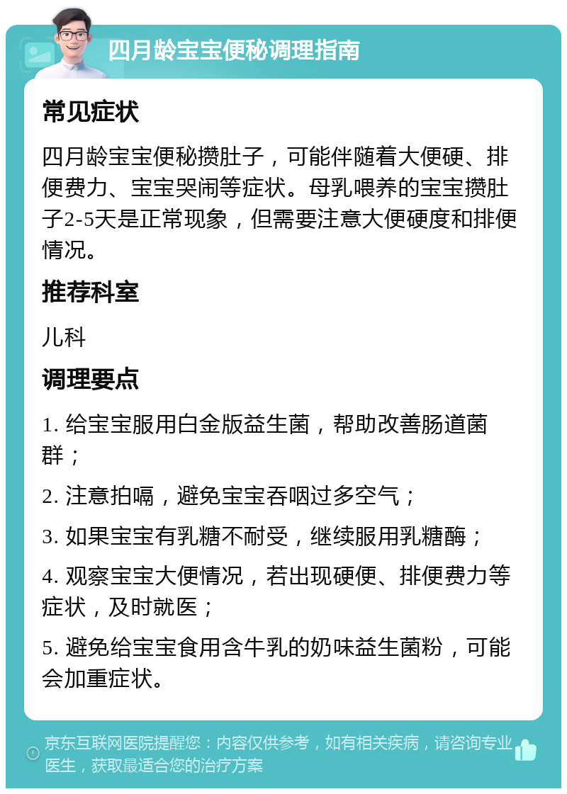 四月龄宝宝便秘调理指南 常见症状 四月龄宝宝便秘攒肚子，可能伴随着大便硬、排便费力、宝宝哭闹等症状。母乳喂养的宝宝攒肚子2-5天是正常现象，但需要注意大便硬度和排便情况。 推荐科室 儿科 调理要点 1. 给宝宝服用白金版益生菌，帮助改善肠道菌群； 2. 注意拍嗝，避免宝宝吞咽过多空气； 3. 如果宝宝有乳糖不耐受，继续服用乳糖酶； 4. 观察宝宝大便情况，若出现硬便、排便费力等症状，及时就医； 5. 避免给宝宝食用含牛乳的奶味益生菌粉，可能会加重症状。