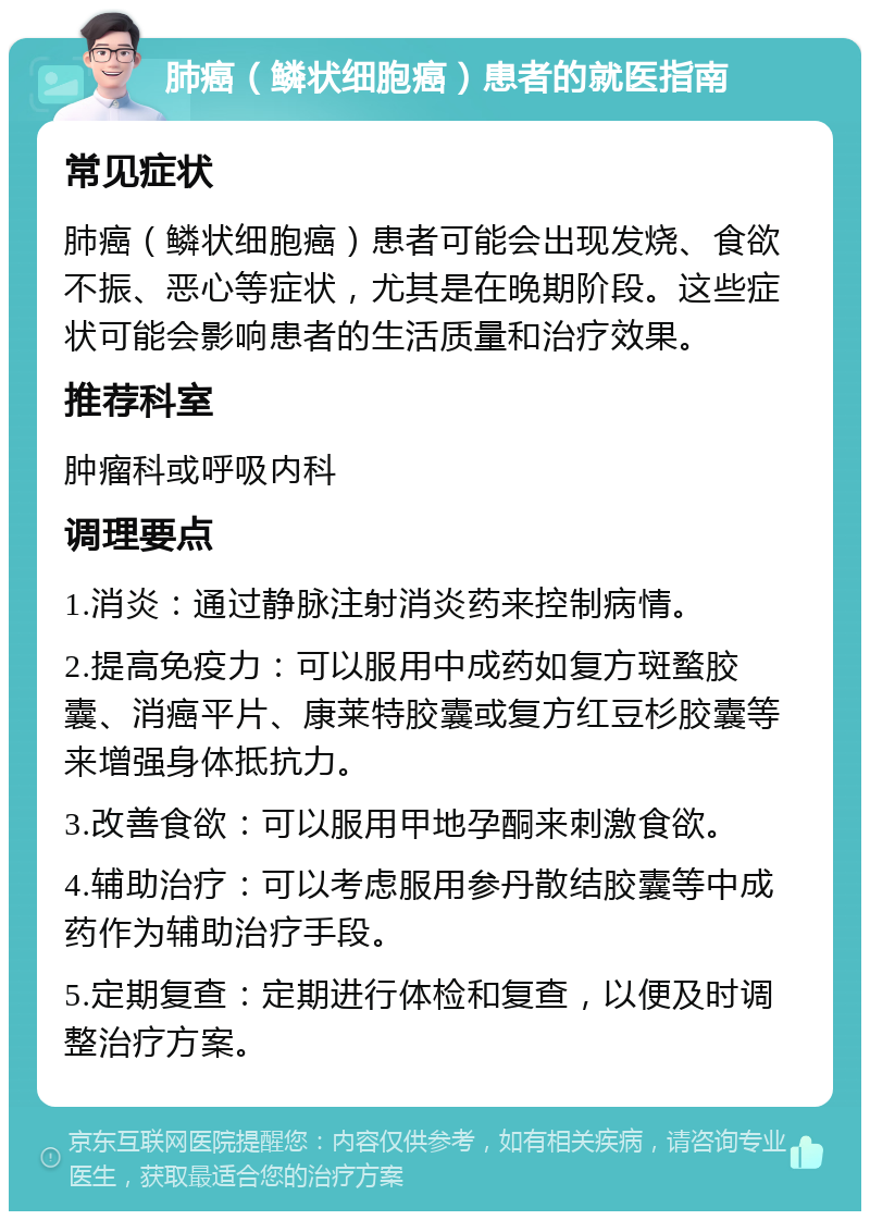 肺癌（鳞状细胞癌）患者的就医指南 常见症状 肺癌（鳞状细胞癌）患者可能会出现发烧、食欲不振、恶心等症状，尤其是在晚期阶段。这些症状可能会影响患者的生活质量和治疗效果。 推荐科室 肿瘤科或呼吸内科 调理要点 1.消炎：通过静脉注射消炎药来控制病情。 2.提高免疫力：可以服用中成药如复方斑蝥胶囊、消癌平片、康莱特胶囊或复方红豆杉胶囊等来增强身体抵抗力。 3.改善食欲：可以服用甲地孕酮来刺激食欲。 4.辅助治疗：可以考虑服用参丹散结胶囊等中成药作为辅助治疗手段。 5.定期复查：定期进行体检和复查，以便及时调整治疗方案。