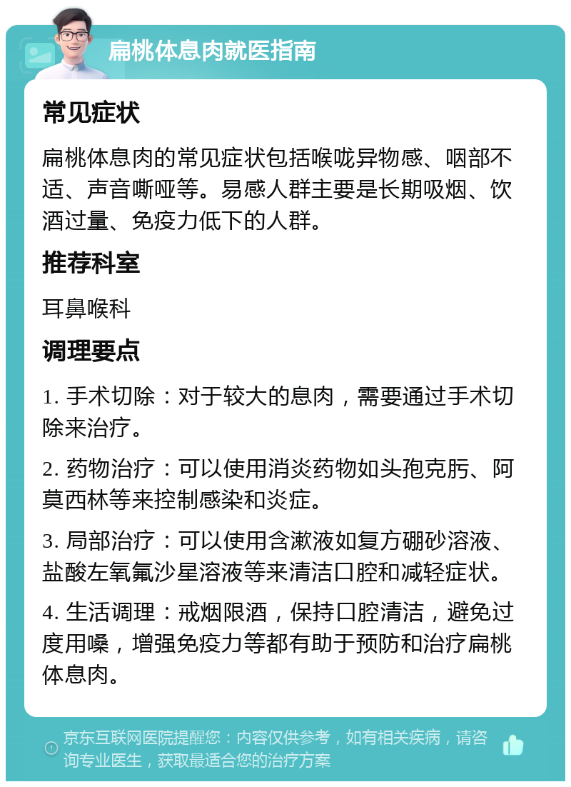 扁桃体息肉就医指南 常见症状 扁桃体息肉的常见症状包括喉咙异物感、咽部不适、声音嘶哑等。易感人群主要是长期吸烟、饮酒过量、免疫力低下的人群。 推荐科室 耳鼻喉科 调理要点 1. 手术切除：对于较大的息肉，需要通过手术切除来治疗。 2. 药物治疗：可以使用消炎药物如头孢克肟、阿莫西林等来控制感染和炎症。 3. 局部治疗：可以使用含漱液如复方硼砂溶液、盐酸左氧氟沙星溶液等来清洁口腔和减轻症状。 4. 生活调理：戒烟限酒，保持口腔清洁，避免过度用嗓，增强免疫力等都有助于预防和治疗扁桃体息肉。