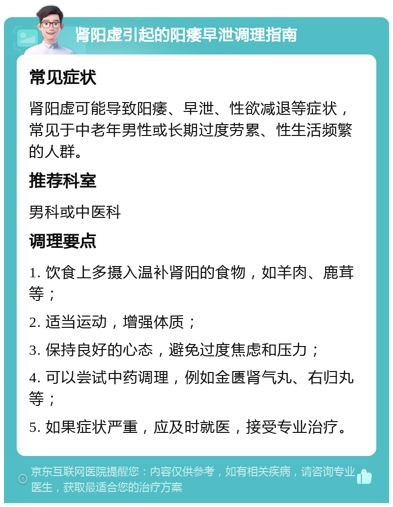 肾阳虚引起的阳痿早泄调理指南 常见症状 肾阳虚可能导致阳痿、早泄、性欲减退等症状，常见于中老年男性或长期过度劳累、性生活频繁的人群。 推荐科室 男科或中医科 调理要点 1. 饮食上多摄入温补肾阳的食物，如羊肉、鹿茸等； 2. 适当运动，增强体质； 3. 保持良好的心态，避免过度焦虑和压力； 4. 可以尝试中药调理，例如金匮肾气丸、右归丸等； 5. 如果症状严重，应及时就医，接受专业治疗。